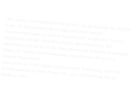 Das Schuljahr begann mit vielen Wnschen Seitens der Schler: Wir wollen einen schneren Schulhof! So die Aussage der Schler in der SV-Sitzung Viele Vorschlge und Ideen wurden zusammengetragen un unserer Schulleiterin vorgestellt. Sie war begeitert und gab Untersttzung bei der Umsetzung. Ein Malerteam und die Kunst-AG bernahmen die farbliche Gestaltung.  Bilder der letzten Abschlussklassen ersetzen nun die Alten in unserer Pausenhalle.  Aber nicht nur Frau Leggeri steckte voller Tatendrang, auch die Schler packten in ihrer freien Zeit, nach Schulschluss mit an. Danke an alle!